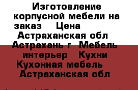 Изготовление корпусной мебели на заказ. › Цена ­ 12 000 - Астраханская обл., Астрахань г. Мебель, интерьер » Кухни. Кухонная мебель   . Астраханская обл.